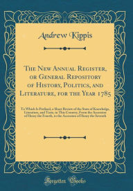 The New Annual Register, or General Repository of History, Politics, and Literature, for the Year 1785: To Which Is Prefixed, a Short Review of the State of Knowledge, Literature, and Taste, in This Country, From the Accession of Henry the Fourth, to the - Andrew Kippis