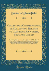 Collectanea Cantabrigiensia, or Collections Relating to Cambridge, University, Town, and County: Containing the Monumental Inscriptions in All the Chapels of the Several Colleges, and Parish Churches in the Town, and in Several Others in the County; With - Francis Blomefield