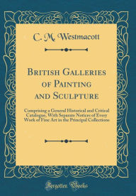 British Galleries of Painting and Sculpture: Comprising a General Historical and Critical Catalogue, With Separate Notices of Every Work of Fine Art in the Principal Collections (Classic Reprint) - C. M. Westmacott