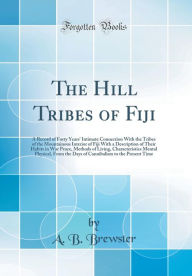 The Hill Tribes of Fiji: A Record of Forty Years' Intimate Connection With the Tribes of the Mountainous Interior of Fiji With a Description of Their Habits in War Peace, Methods of Living, Characteristics Mental Physical, From the Days of Cannibalism to - A. B. Brewster