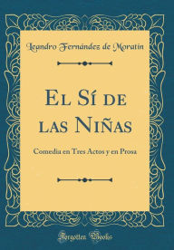 El Sí de las Niñas: Comedia en Tres Actos y en Prosa (Classic Reprint) - Leandro Fernández de Moratín