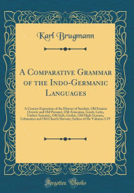A Comparative Grammar of the Indo-Germanic Languages: A Concise Exposition of the History of Sanskrit, Old Iranian (Avestic and Old Persian), Old Armenian, Greek, Latin, Umbro-Samnitic, Old Irish, Gothic, Old High German, Lithuanian and Old Church Slavo - Karl Brugmann