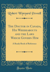 The Doctor in Canada, His Whereabouts and the Laws Which Govern Him: A Ready Book of Reference (Classic Reprint) - Robert Wynyard Powell