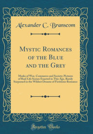 Mystic Romances of the Blue and the Grey: Masks of War, Commerce and Society; Pictures of Real Life Scenes Enacted in This Age, Rarely Surpassed in the Wildest Dreams of Fictitious Romance (Classic Reprint) - Alexander C. Branscom