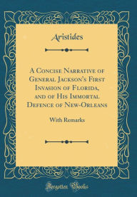 A Concise Narrative of General Jackson's First Invasion of Florida, and of His Immortal Defence of New-Orleans: With Remarks (Classic Reprint) - Aristides Aristides
