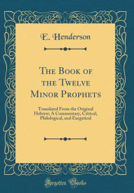 The Book of the Twelve Minor Prophets: Translated From the Original Hebrew; A Commentary, Critical, Philological, and Exegetical (Classic Reprint) - E. Henderson