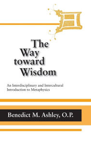 Way Toward Wisdom, The: An Interdisciplinary and Intercultural Introduction to Metaphysics Benedict M. Ashley O.P. Author