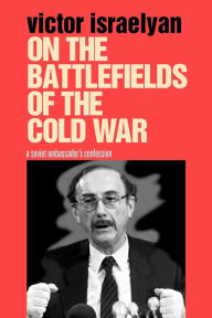 On the Battlefields of the Cold War: A Soviet Ambassador's Confession Victor Israelyan Author