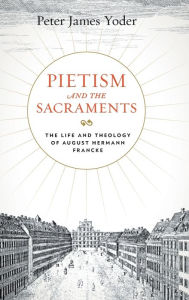 Pietism and the Sacraments: The Life and Theology of August Hermann Francke Peter James Yoder Author