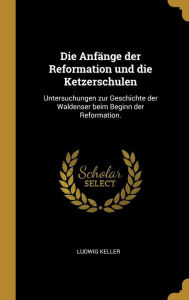 Die Anfänge Der Reformation Und Die Ketzerschulen: Untersuchungen Zur Geschichte Der Waldenser Beim Beginn Der Reformation.