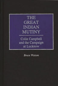 The Great Indian Mutiny: Colin Campbell and the Campaign at Lucknow Bruce A. Watson Author