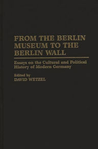 From the Berlin Museum to the Berlin Wall: Essays on the Cultural and Political History of Modern Germany David Wetzel Author