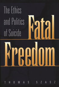 Fatal Freedom: The Ethics and Politics of Suicide Thomas Szasz Author