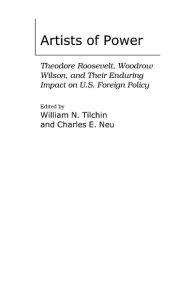 Artists of Power: Theodore Roosevelt, Woodrow Wilson, and Their Enduring Impact on U.S. Foreign Policy William N. Tilchin Editor