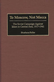 To Moscow, Not Mecca: The Soviet Campaign Against Islam in Central Asia, 1917-1941 Shoshana Keller Author