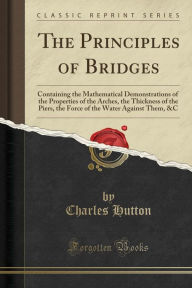 The Principles of Bridges: Containing the Mathematical Demonstrations of the Properties of the Arches, the Thickness of the Piers, the Force of the Water Against Them, &C (Classic Reprint)