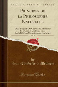 Principes de la Philosophie Naturelle, Vol. 2: Dans Lesquels On Cherche à Déterminer les Degrés de Certitude ou de Probabilité des Connaissances Humaines (Classic Reprint) - Jean-Claude de la Métherie