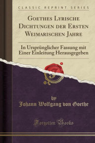 Goethes Lyrische Dichtungen der Ersten Weimarischen Jahre: In Ursprünglicher Fassung mit Einer Einleitung Herausgegeben (Classic Reprint)