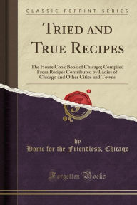 Tried and True Recipes: The Home Cook Book of Chicago; Compiled From Recipes Contributed by Ladies of Chicago and Other Cities and Towns (Classic Reprint) - Home for the Friendless Chicago