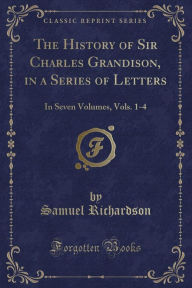 The History of Sir Charles Grandison, in a Series of Letters: In Seven Volumes, Vols. 1-4 (Classic Reprint)