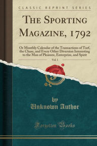 The Sporting Magazine, 1792, Vol. 1: Or Monthly Calendar of the Transactions of Turf, the Chase, and Every Other Diversion Interesting to the Man of Pleasure, Enterprize, and Spirit (Classic Reprint) - Unknown Author