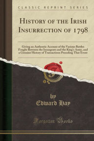 History of the Irish Insurrection of 1798: Giving an Authentic Account of the Various Battles Fought Between the Insurgents and the King's Army, and a Genuine History of Transactions Preceding That Event (Classic Reprint) - Edward Hay
