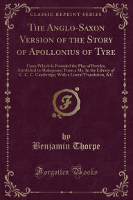 The Anglo-Saxon Version of the Story of Apollonius of Tyre: Upon Which Is Founded the Play of Pericles, Attributed to Shakspeare; From a Ms. In the Library of C. C. C. Cambridge; With a Literal Translation, &C (Classic Reprint) - Benjamin Thorpe