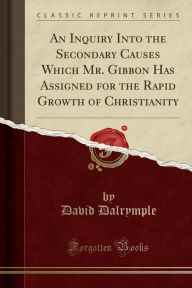 An Inquiry Into the Secondary Causes Which Mr. Gibbon Has Assigned for the Rapid Growth of Christianity (Classic Reprint) - David Dalrymple