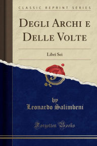 Degli Archi e Delle Volte: Libri Sei (Classic Reprint) - Leonardo Salimbeni