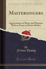 Mastersingers: Appreciations of Music and Musician With an Essay on Hector Berlioz (Classic Reprint)