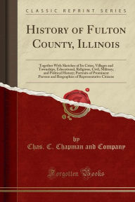 History of Fulton County, Illinois: Together With Sketches of Its Cities, Villages and Townships, Educational, Religious, Civil, Military, and Political History; Portraits of Prominent Persons and Biographies of Representative Citizens (Classic Reprint) - Chas. C. Chapman and Company