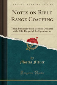 Notes on Rifle Range Coaching: Taken Principally From Lectures Delivered at the Rifle Range, M. B., Quantico, Va (Classic Reprint) - Morris Fisher