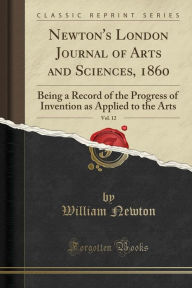 Newton's London Journal of Arts and Sciences, 1860, Vol. 12: Being a Record of the Progress of Invention as Applied to the Arts (Classic Reprint)