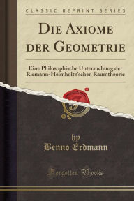 Die Axiome der Geometrie: Eine Philosophische Untersuchung der Riemann-Helmholtz'schen Raumtheorie (Classic Reprint) - Benno Erdmann