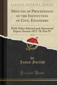 Minutes of Proceedings of the Institution of Civil Engineers, Vol. 54: With Other Selected and Abstracted Papers; Session 1877-78, Part IV (Classic Reprint) - James Forrest