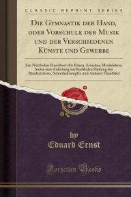 Die Gymnastik der Hand, oder Vorschule der Musik und der Verschiedenen Künste und Gewerbe: Ein Nützliches Handbuch für Eltern, Erzieher, Musiklehrer, Sowie eine Anleitung zur Radikalen Heilung des Bändezitterns, Schreibekrampfes und Anderer Haudübel - Eduard Ernst