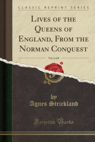Lives of the Queens of England, Vol. 6: From the Norman Conquest; With Anecdotes of Their Courts, Now First Published From Official Records and Other Authentic Documents Private as Well as Public (Classic Reprint) - Agnes Strickland