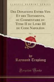 Des Donations Entre-Vifs Et des Testaments, ou Commentaire du Titre II du Livre III du Code Napoléon, Vol. 1 (Classic Reprint) - Raymond Troplong