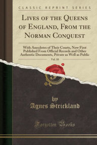 Lives of the Queens of England, From the Norman Conquest, Vol. 10: With Anecdotes of Their Courts, Now First Published From Official Records and Other Authentic Documents, Private as Well as Public (Classic Reprint) - Agnes Strickland