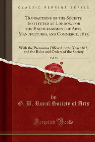 Transactions of the Society, Instituted at London, for the Encouragement of Arts, Manufactures, and Commerce, 1815, Vol. 33: With the Premiums Offered in the Year 1815, and the Rules and Orders of the Society (Classic Reprint) - G. B. Royal Society of Arts