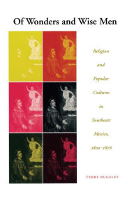 Of Wonders and Wise Men: Religion and Popular Cultures in Southeast Mexico, 1800-1876 Terry Rugeley Author