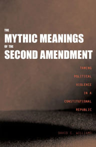 The Mythic Meanings of the Second Amendment: Taming Political Violence in a Constitutional Republic - David C. Williams