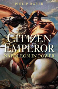 Citizen Emperor: Napoleon in Power - Philip Dwyer