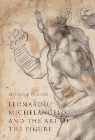 Leonardo, Michelangelo, and the Art of the Figure Michael W. Cole Author