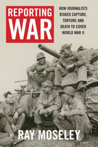 Reporting War: How Foreign Correspondents Risked Capture, Torture and Death to Cover World War II Ray Moseley Author