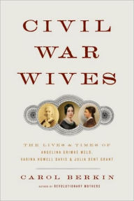 Civil War Wives: The Lives and Times of Angelina Grimke Weld, Varina Howell Davis, and Julia Dent Grant - Carol Berkin