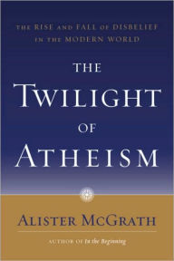 The Twilight of Atheism: The Rise and Fall of Disbelief in the Modern World - Alister McGrath