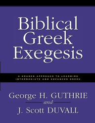 Biblical Greek Exegesis: A Graded Approach to Learning Intermediate and Advanced Greek George H. Guthrie Author