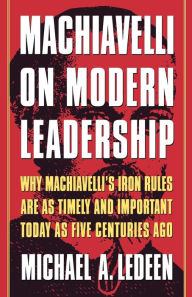 Machiavelli on Modern Leadership: Why Machiavelli's Iron Rules Are As Timely And Important Today As Five Centuries Ago Michael A. Ledeen Author