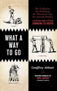 What a Way to Go: The Guillotine, the Pendulum, the Thousand Cuts, the Spanish Donkey, and 66 Other Ways of Putting Someone to Death Geoffrey Abbott A